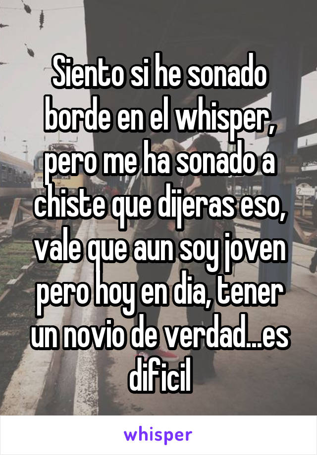 Siento si he sonado borde en el whisper, pero me ha sonado a chiste que dijeras eso, vale que aun soy joven pero hoy en dia, tener un novio de verdad...es dificil