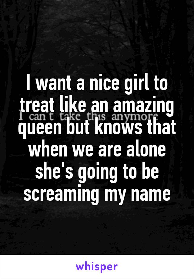 I want a nice girl to treat like an amazing queen but knows that when we are alone she's going to be screaming my name