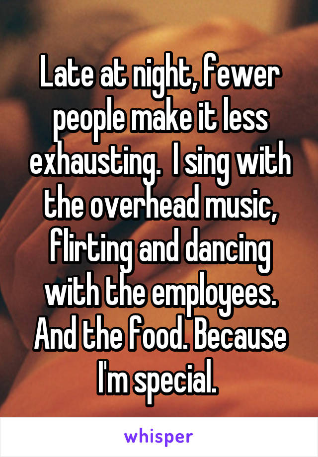 Late at night, fewer people make it less exhausting.  I sing with the overhead music, flirting and dancing with the employees. And the food. Because I'm special. 