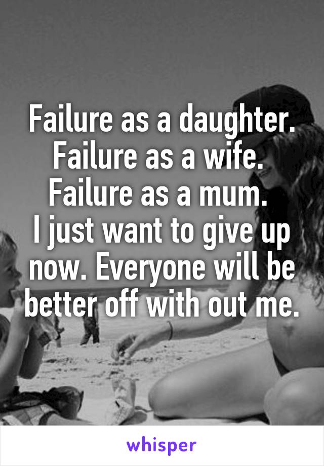 Failure as a daughter.
Failure as a wife. 
Failure as a mum. 
I just want to give up now. Everyone will be better off with out me. 