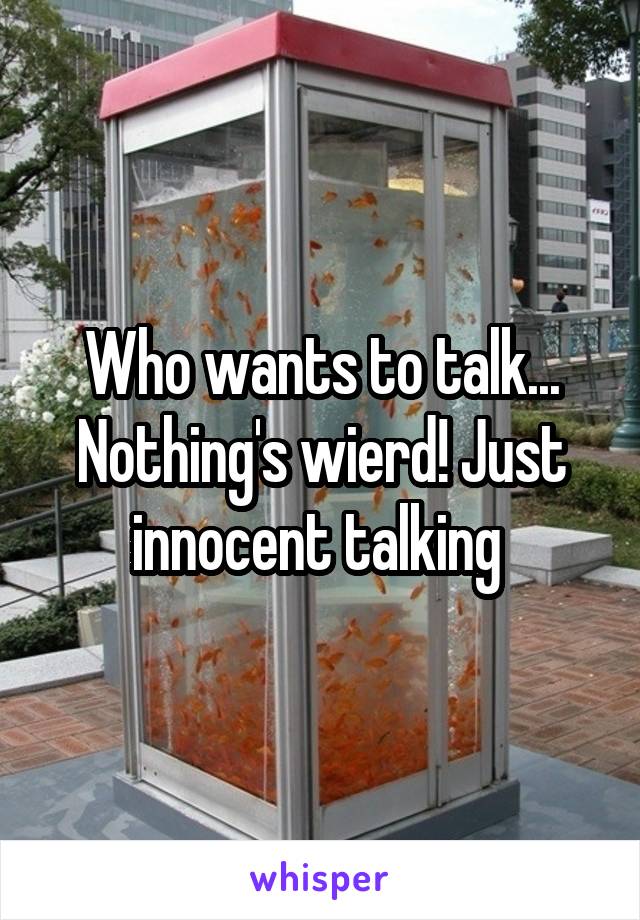 Who wants to talk... Nothing's wierd! Just innocent talking 