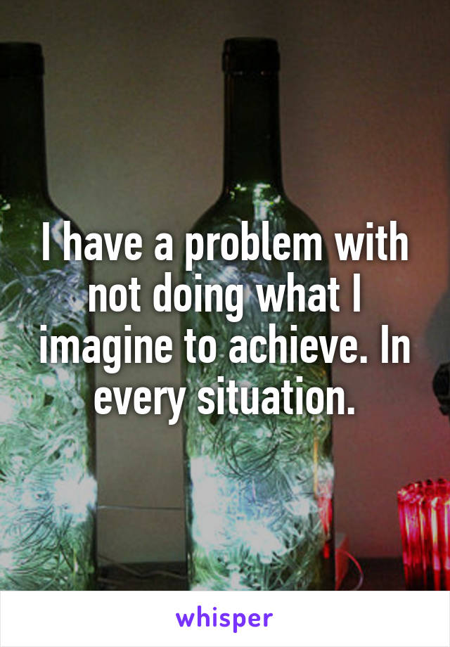 I have a problem with not doing what I imagine to achieve. In every situation.