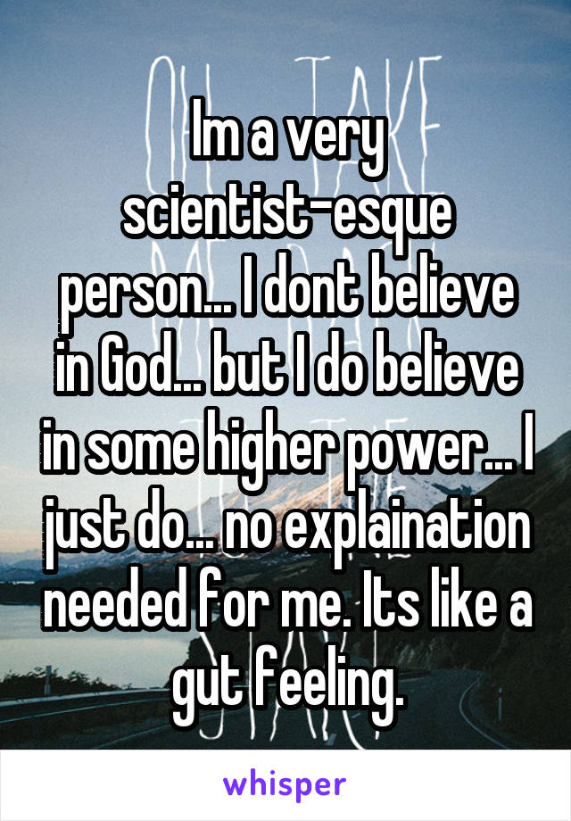 Im a very scientist-esque person... I dont believe in God... but I do believe in some higher power... I just do... no explaination needed for me. Its like a gut feeling.