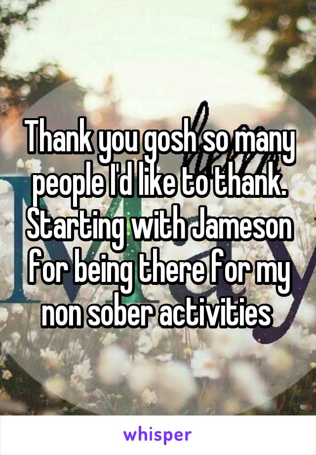 Thank you gosh so many people I'd like to thank. Starting with Jameson for being there for my non sober activities 