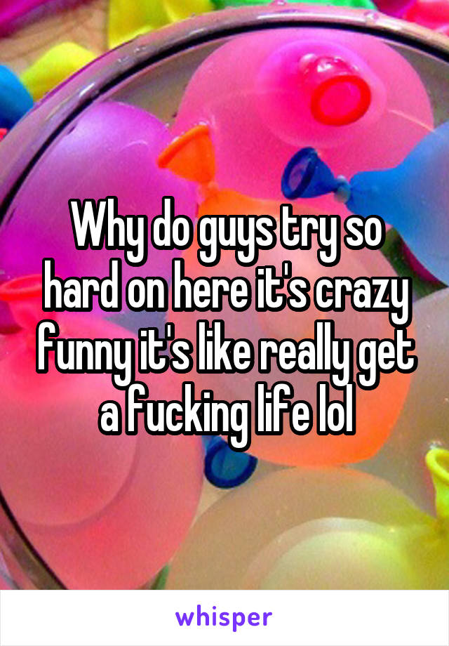 Why do guys try so hard on here it's crazy funny it's like really get a fucking life lol