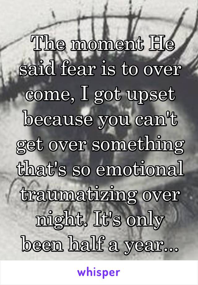  The moment He said fear is to over come, I got upset because you can't get over something that's so emotional traumatizing over night. It's only been half a year...