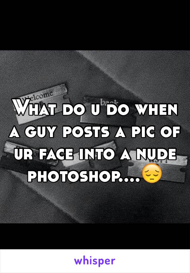 What do u do when a guy posts a pic of ur face into a nude photoshop....😔