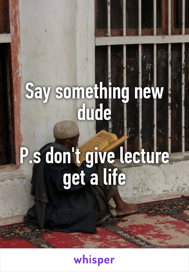 Say something new dude

P.s don't give lecture get a life