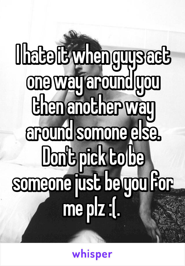 I hate it when guys act one way around you then another way around somone else. Don't pick to be someone just be you for me plz :(. 