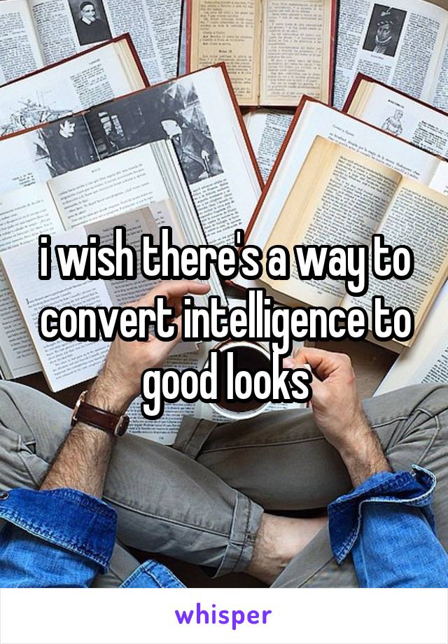 i wish there's a way to convert intelligence to good looks