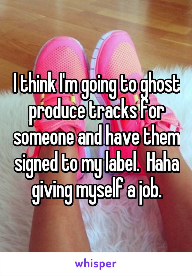 I think I'm going to ghost produce tracks for someone and have them signed to my label.  Haha giving myself a job.