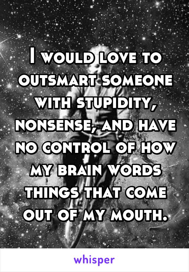 I would love to outsmart someone with stupidity, nonsense, and have no control of how my brain words things that come out of my mouth.