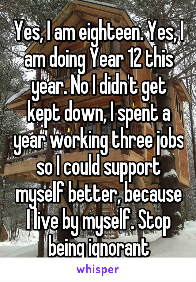 Yes, I am eighteen. Yes, I am doing Year 12 this year. No I didn't get kept down, I spent a year working three jobs so I could support myself better, because I live by myself. Stop being ignorant