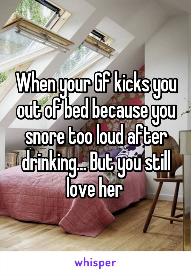 When your Gf kicks you out of bed because you snore too loud after drinking... But you still love her 