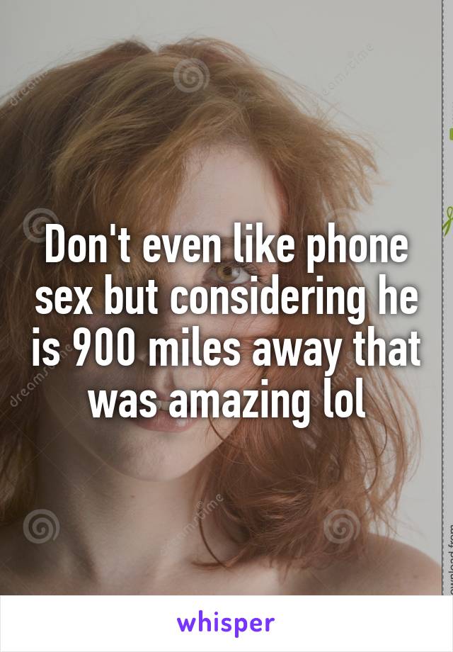 Don't even like phone sex but considering he is 900 miles away that was amazing lol