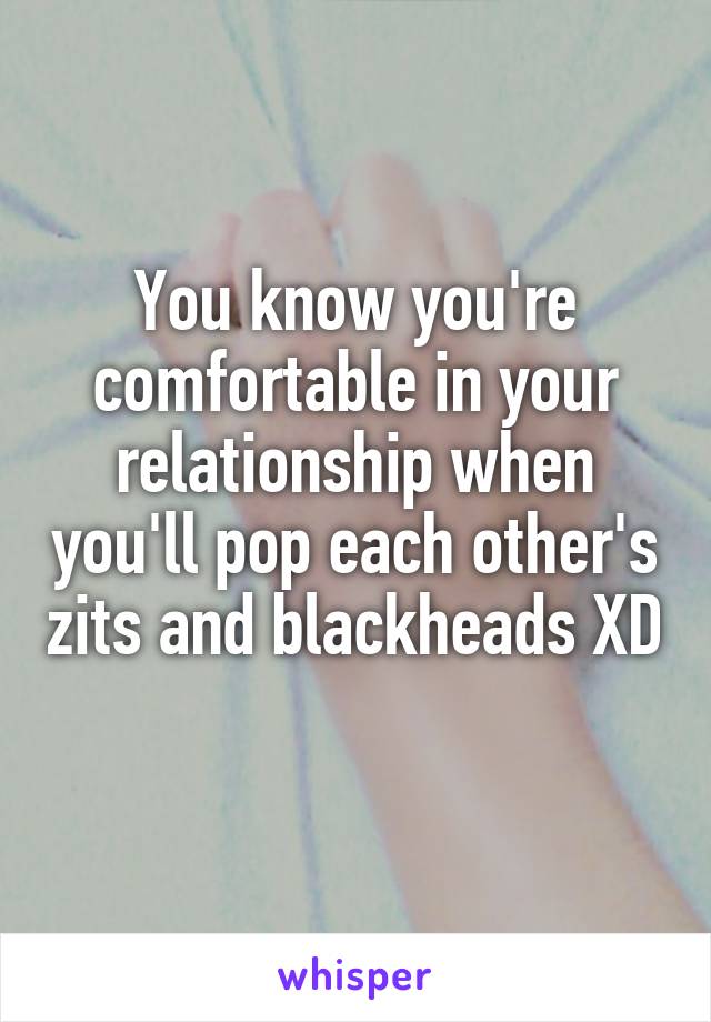 You know you're comfortable in your relationship when you'll pop each other's zits and blackheads XD 