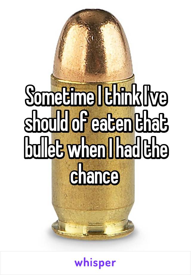 Sometime I think I've should of eaten that bullet when I had the chance 