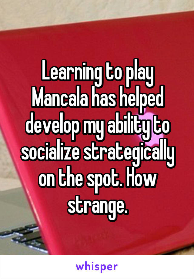 Learning to play Mancala has helped develop my ability to socialize strategically on the spot. How strange.