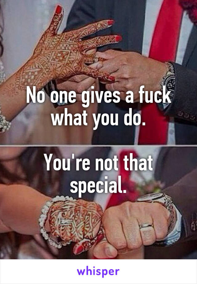 No one gives a fuck what you do.

You're not that special.