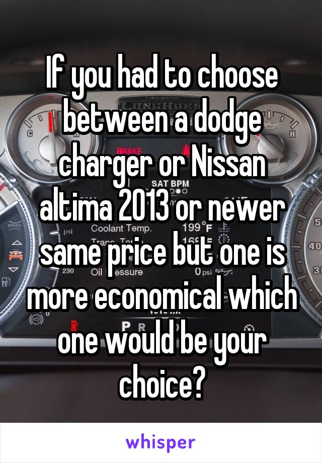 If you had to choose between a dodge charger or Nissan altima 2013 or newer same price but one is more economical which one would be your choice?