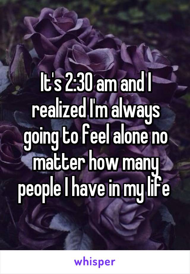 It's 2:30 am and I realized I'm always going to feel alone no matter how many people I have in my life 