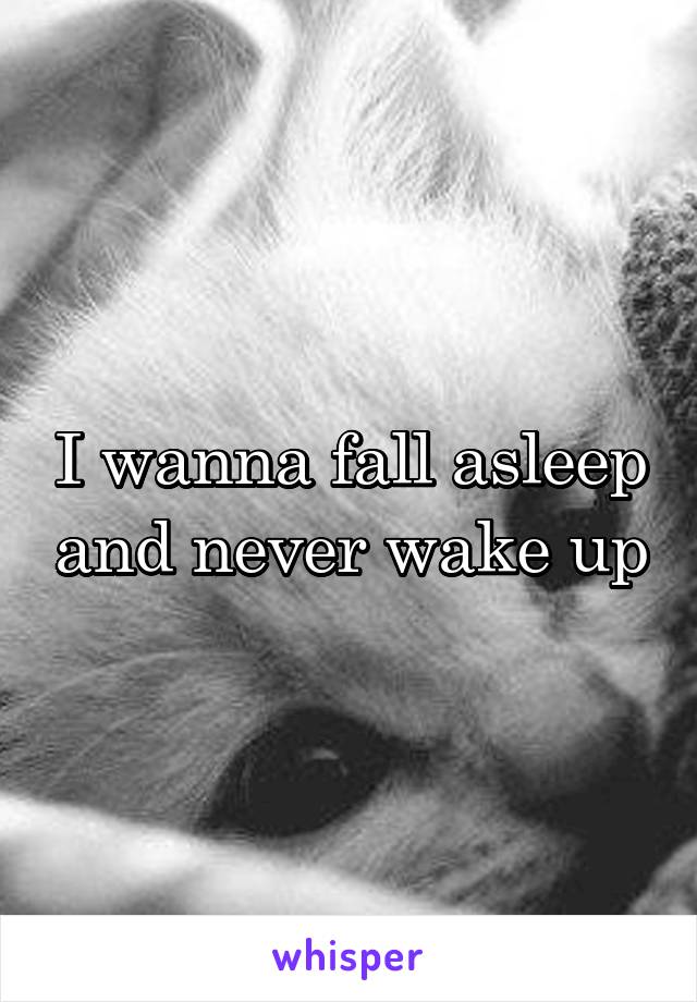 I wanna fall asleep and never wake up