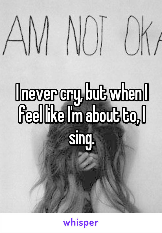 I never cry, but when I feel like I'm about to, I sing.