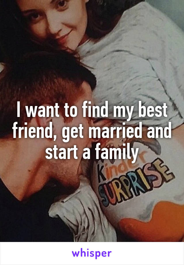 I want to find my best friend, get married and start a family