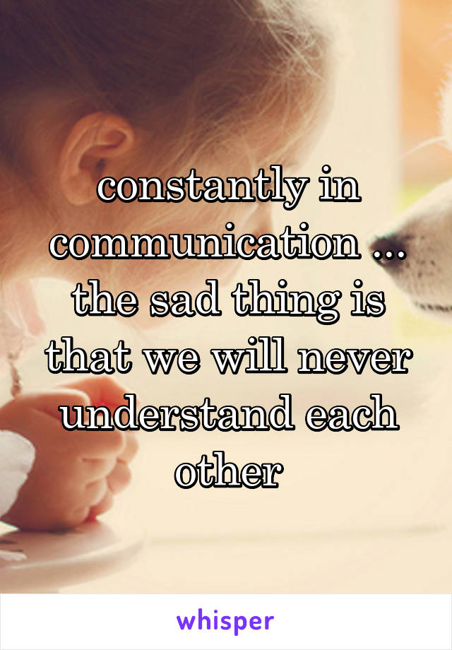 constantly in communication ... the sad thing is that we will never understand each other