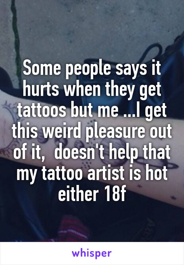 Some people says it hurts when they get tattoos but me ...I get this weird pleasure out of it,  doesn't help that my tattoo artist is hot either 18f