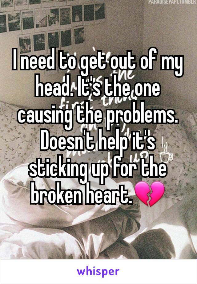 I need to get out of my head. It's the one causing the problems. Doesn't help it's sticking up for the broken heart.💔