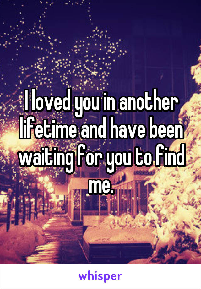 I loved you in another lifetime and have been waiting for you to find me.