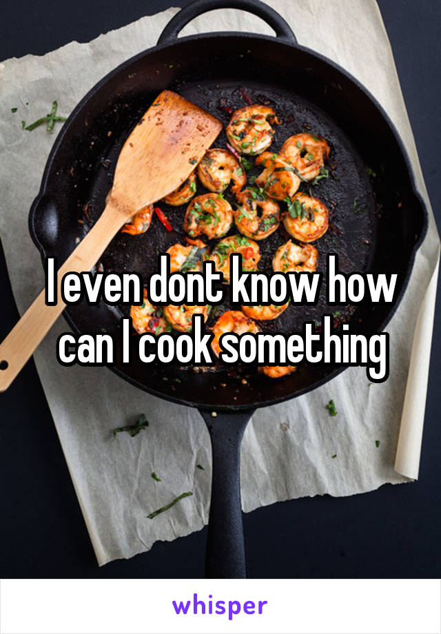 I even dont know how can I cook something