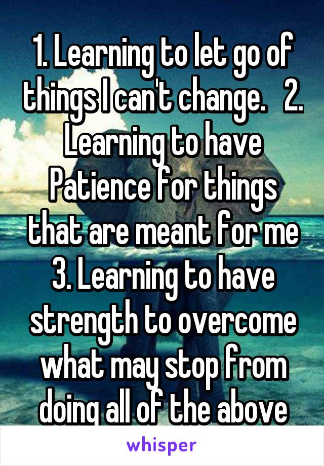 1. Learning to let go of things I can't change.   2. Learning to have Patience for things that are meant for me 3. Learning to have strength to overcome what may stop from doing all of the above