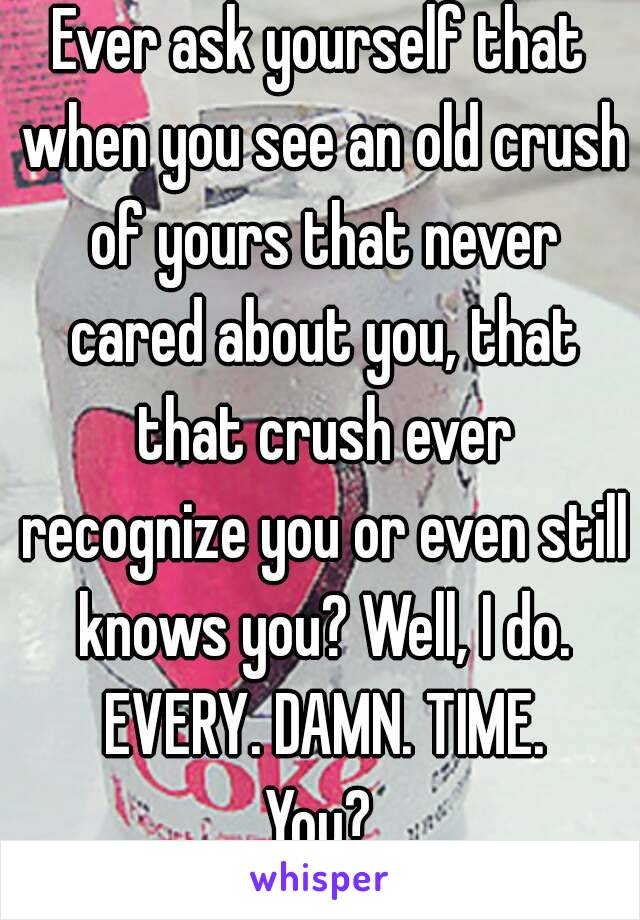 Ever ask yourself that when you see an old crush of yours that never cared about you, that that crush ever recognize you or even still knows you? Well, I do. EVERY. DAMN. TIME.
You?