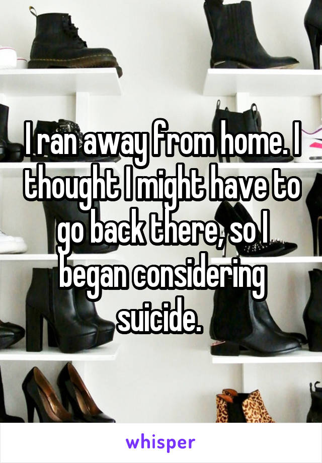 I ran away from home. I thought I might have to go back there, so I began considering suicide. 