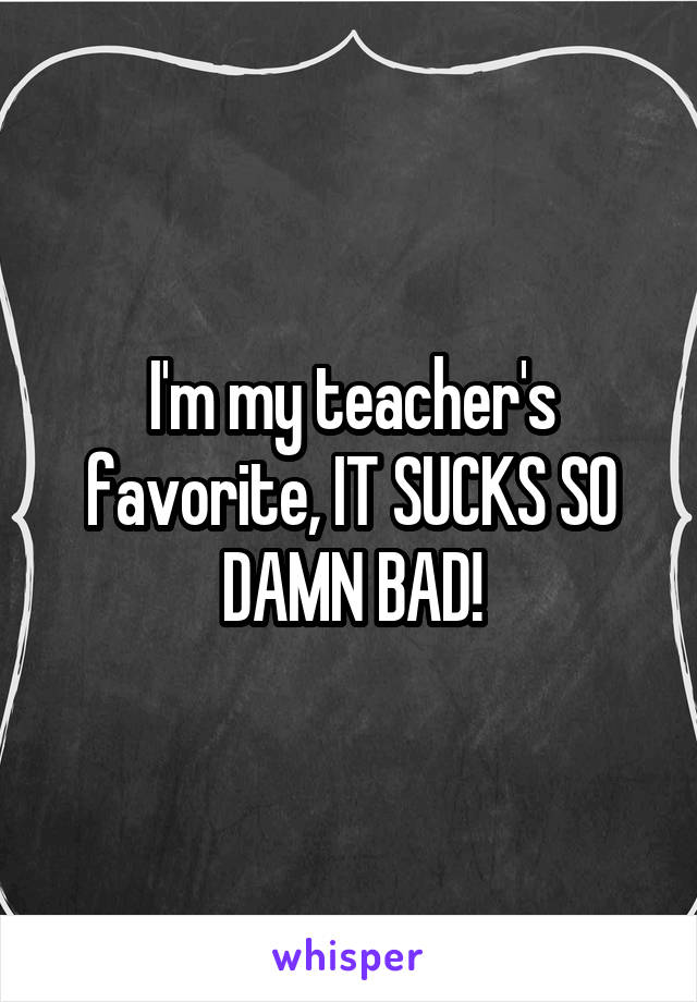 I'm my teacher's favorite, IT SUCKS SO DAMN BAD!