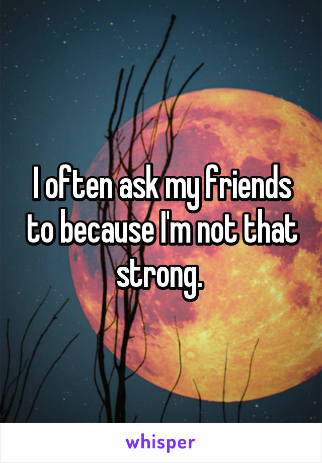 I often ask my friends to because I'm not that strong. 