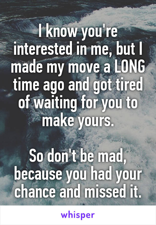 I know you're interested in me, but I made my move a LONG time ago and got tired of waiting for you to make yours.

So don't be mad, because you had your chance and missed it.