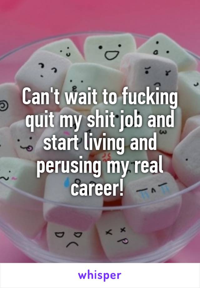 Can't wait to fucking quit my shit job and start living and perusing my real career! 