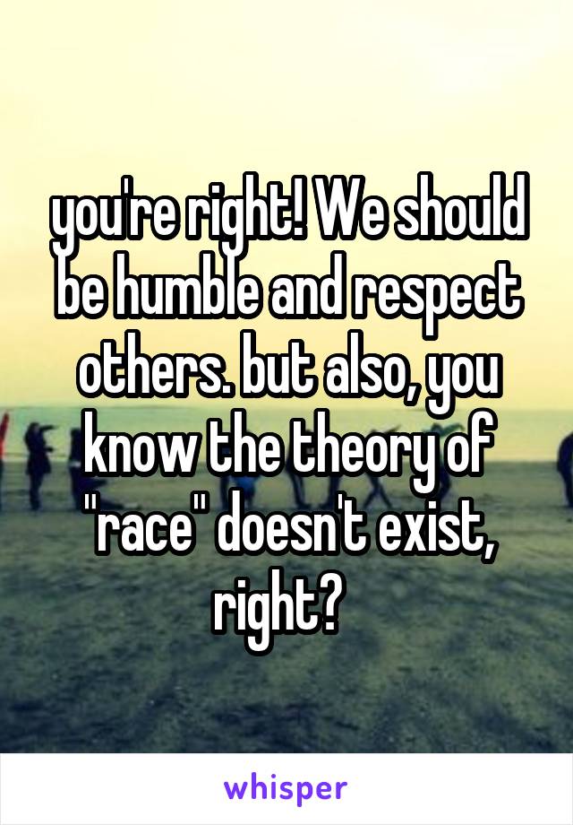 you're right! We should be humble and respect others. but also, you know the theory of "race" doesn't exist, right?  