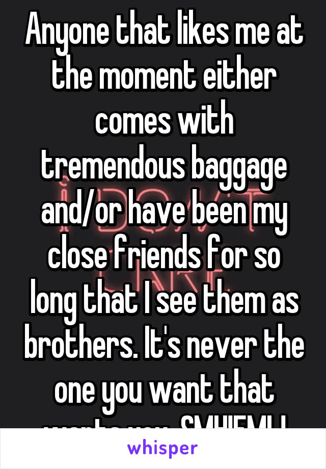 Anyone that likes me at the moment either comes with tremendous baggage and/or have been my close friends for so long that I see them as brothers. It's never the one you want that wants you. SMH!FML!