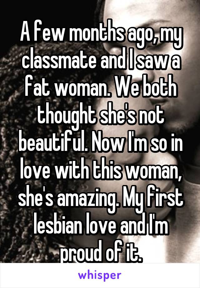 A few months ago, my classmate and I saw a fat woman. We both thought she's not beautiful. Now I'm so in love with this woman, she's amazing. My first lesbian love and I'm proud of it.