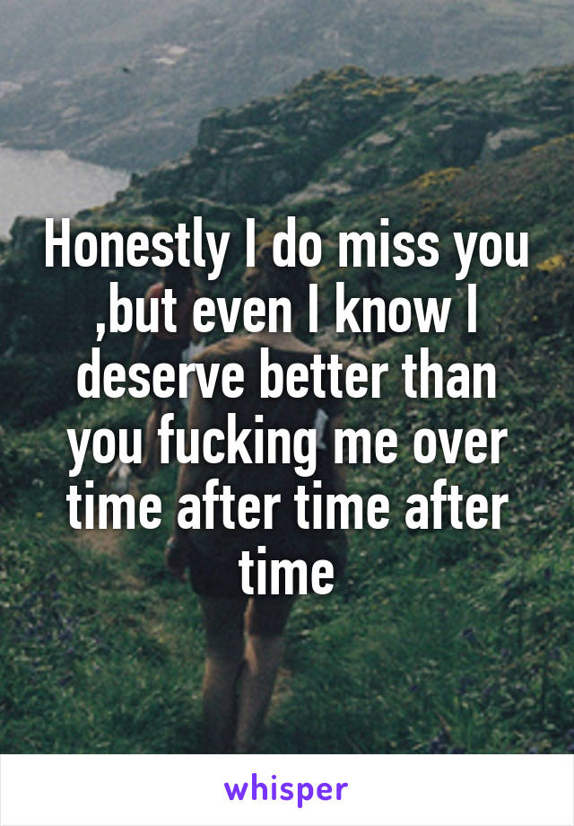 Honestly I do miss you ,but even I know I deserve better than you fucking me over time after time after time