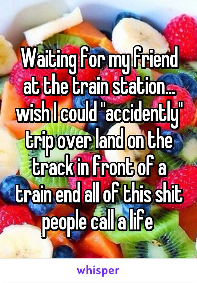 Waiting for my friend at the train station... wish I could "accidently" trip over land on the track in front of a train end all of this shit people call a life 