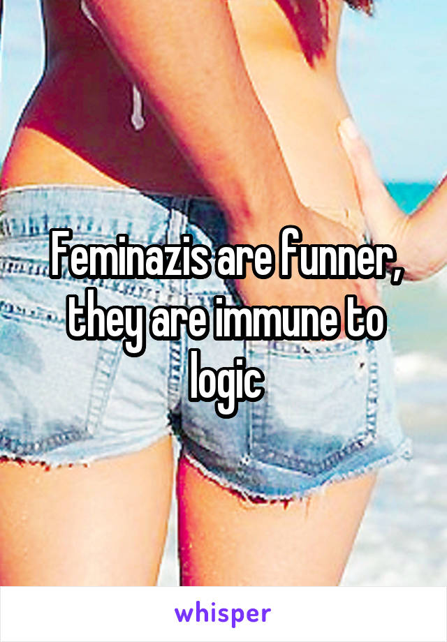 Feminazis are funner, they are immune to logic