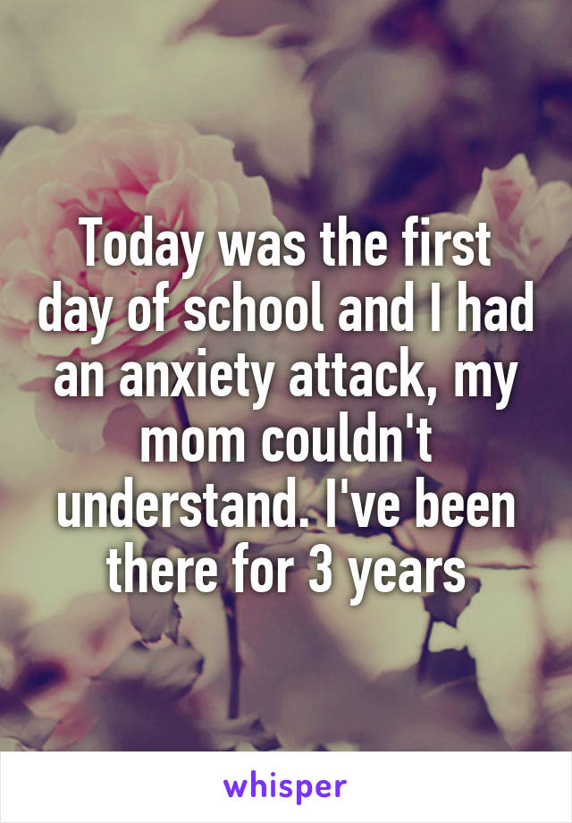 Today was the first day of school and I had an anxiety attack, my mom couldn't understand. I've been there for 3 years