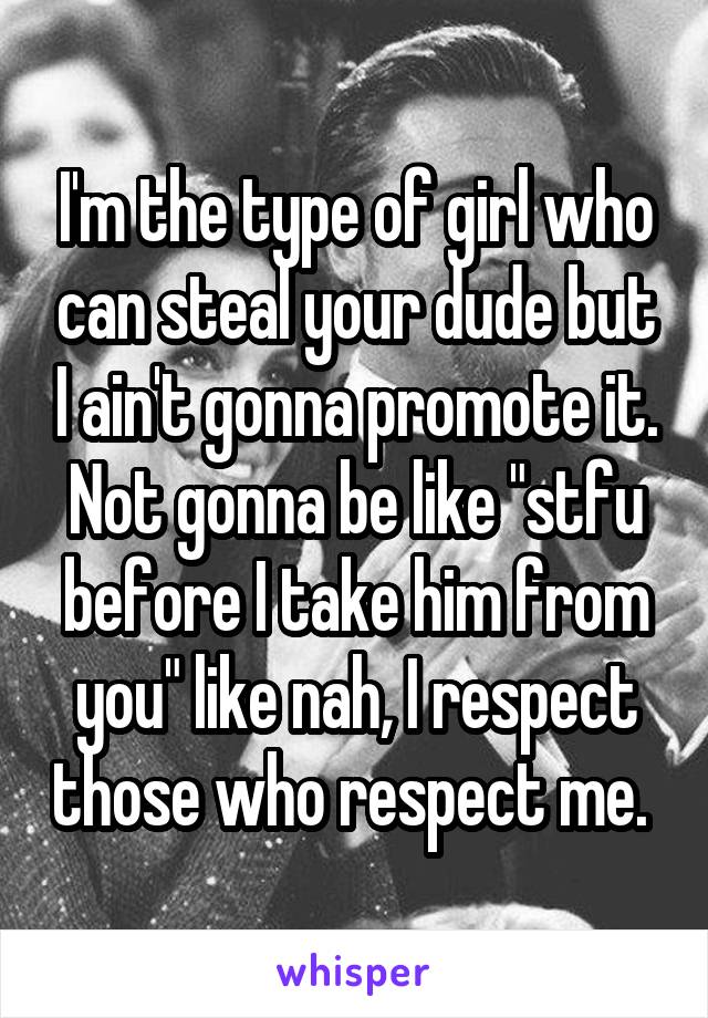 I'm the type of girl who can steal your dude but I ain't gonna promote it. Not gonna be like "stfu before I take him from you" like nah, I respect those who respect me. 