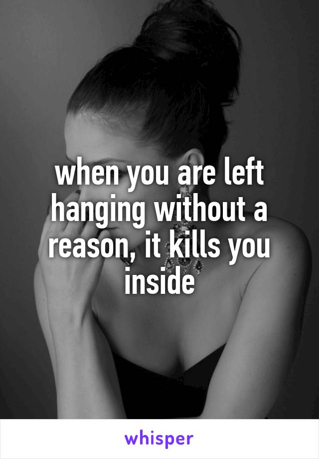 when you are left hanging without a reason, it kills you inside