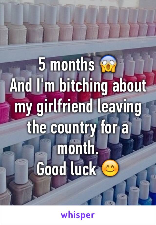 5 months 😱
And I'm bitching about my girlfriend leaving the country for a month.
Good luck 😊